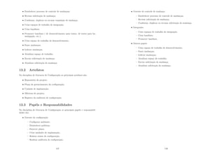 • Estabelecer processo de controle de mudanças;
• Revisar solicitação de mudança;
• Conﬁrmar, duplicar ou recusar requisição de mudança;
• Crias espaços de trabalho de integração;
• Criar baselines;
• Promover baselines ( de desenvolvimento para testes, de testes para ho-
mologação, etc.);
• Criar espaço de trabalho de desenvolvimento;
• Fazer mudanças;
• Liderar mudanças;
• Atualizar espaço de trabalho;
• Enviar solicitação de mudança;
• Atualizar solicitação de mudança.
13.2 Artefatos
Na disciplina de Gerencia de Conﬁguração os principais artefatos são:
• Repositório do projeto;
• Plano de gerenciamento da conﬁguração;
• Unidade de implantação;
• Métricas do projeto;
• Registro da auditoria de conﬁguração.
13.3 Papéis e Responsabilidades
Na disciplina de Gerencia de Conﬁguração os principais papéis e responsabili-
dades são:
• Gerente de conﬁguração
– Conﬁgurar ambiente;
– Estabelecer polı́ticas;
– Escrever plano;
– Criar unidades de implantação;
– Relatar status de conﬁguração;
– Realizar auditoria de conﬁguração.
147
• Gerente de controle de mudança
– Estabelecer processo de controle de mudanças;
– Revisar solicitação de mudança;
– Conﬁrmar, duplicar ou recusar solicitação de mudança.
• Integrador
– Criar espaços de trabalho de integração;
– Criar baselines;
– Promover baselines.
• Outros papeis
– Criar espaço de trabalho de desenvolvimento;
– Fazer mudanças;
– Liderar mudanças;
– Atualizar espaço de trabalho;
– Enviar solicitação de mudança;
– Atualizar solicitação de mudança.
148
 