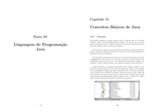 Parte IV
Linguagem de Programação
Java
155
Capı́tulo 15
Conceitos Básicos de Java
15.1 Pacotes
Em projetos pequenos é comum colocar todos os arquivos java em um único
diretório. Essa é uma abordagem rápida, simples. No entanto, se o pequeno
projeto começar a crescer, o número de arquivos aumentará e administrá-los em
um único diretório pode se tornar um problema.
Pacotes não são nada mais que uma forma de organiza os arquivos que inte-
gram o projeto em diferentes diretórios de acordo com suas funcionalidades ou
categoria a qual eles pertençam.
Por exemplo, os arquivos no pacote java.io são todos relacionados com fun-
cionalidades de I/O, enquanto os arquivos do pacote java.net fornecem fun-
cionalidades para tratar de redes. Em aplicações com interface gráﬁca, por
exemplo, é muito comum encontrar um diretório chamado ui (user interface).
Além de melhorar a organização dos arquivos que compõe o projeto, a uti-
lização de pacotes ajuda a evitar colisão de nomes entre classes. Por exemplo:
Se um programador deﬁnir uma classe chamada Vector, esse nome iria colidir
com a classe Vector da JDK. No entanto, isso não ocorre por que a JDK usa
java.util como um nome de pacote para a classe Vector. Dessa forma, a classe
implementada pelo programador pode se chamar Vector. A ﬁgura 15.1 mostra
uma estrutura de diretórios criada pela utilização de pacotes.
156
 
