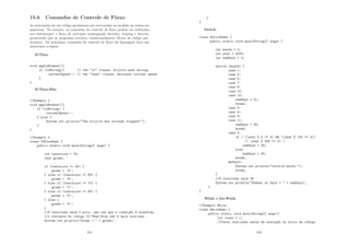 15.6 Comandos de Controle de Fluxo
As statements de um código geralmente são executadas na medida na ordem em
aparecem. No entanto, os comandos de controle de ﬂuxo podem ser utilizadas
ara interromper o ﬂuxo de execução empregando decisões, looping e desvios,
permitindo que ao programa executar condicionalmente blocos de código par-
ticulares. Os principais comandos de controle de ﬂuxo da linguagem Java são
mostrados a seguir.
If-Then
void applyBrakes(){
if (isMoving){ // the if clause: bicycle must moving
currentSpeed--; // the then clause: decrease current speed
}
}
If-Then-Else
//Exemplo 1
void applyBrakes(){
if (isMoving) {
currentSpeed--;
} else {
System.err.println(The bicycle has already stopped!);
}
}
//Exemplo 2
class IfElseDemo {
public static void main(String[] args) {
int testscore = 76;
char grade;
if (testscore = 90) {
grade = ’A’;
} else if (testscore = 80) {
grade = ’B’;
} else if (testscore = 70) {
grade = ’C’;
} else if (testscore = 60) {
grade = ’D’;
} else {
grade = ’F’;
}
//O resultado será C pois, uma vez que a condiç~
ao é atendida,
//o restante do código If-Then-Else n~
ao é mais avaliado
System.out.println(Grade =  + grade);
161
}
}
Switch
class SwitchDemo {
public static void main(String[] args) {
int month = 2;
int year = 2000;
int numDays = 0;
switch (month) {
case 1:
case 3:
case 5:
case 7:
case 8:
case 10:
case 12:
numDays = 31;
break;
case 4:
case 6:
case 9:
case 11:
numDays = 30;
break;
case 2:
if ( ((year % 4 == 0)  !(year % 100 == 0))
|| (year % 400 == 0) )
numDays = 29;
else
numDays = 28;
break;
default:
System.out.println(Invalid month.);
break;
}
//O resultado será 29
System.out.println(Number of Days =  + numDays);
}
}
While e Do-While
//Exemplo While
class WhileDemo {
public static void main(String[] args){
int count = 1;
//Teste realizado antes da execuç~
ao do bloco de código
162
 