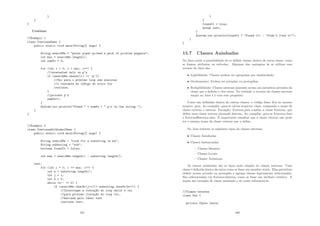 }
}
}
Continue
//Exemplo 1
class ContinueDemo {
public static void main(String[] args) {
String searchMe = peter piper picked a peck of pickled peppers;
int max = searchMe.length();
int numPs = 0;
for (int i = 0; i  max; i++) {
//interested only in p’s
if (searchMe.charAt(i) != ’p’){
//Vai para o próximo loop sem executar
//o restante do código do bloco for
continue;
}
//process p’s
numPs++;
}
System.out.println(Found  + numPs +  p’s in the string.);
}
}
//Exemplo 2
class ContinueWithLabelDemo {
public static void main(String[] args) {
String searchMe = Look for a substring in me;
String substring = sub;
boolean foundIt = false;
int max = searchMe.length() - substring.length();
test:
for (int i = 0; i = max; i++) {
int n = substring.length();
int j = i;
int k = 0;
while (n-- != 0) {
if (searchMe.charAt(j++)!= substring.charAt(k++)) {
//Interrompe a iteraç~
ao do loop while e vai
//para proxima iteraç~
ao do loop for,
//marcada pelo label test
continue test;
165
}
}
foundIt = true;
break test;
}
System.out.println(foundIt ? Found it : Didn’t find it);
}
}
15.7 Classes Aninhadas
No Java existe a possibilidade de se deﬁnir classes dentro de outra classe, como
se fossem atributos ou métodos. Algumas das vantagens de se utilizar esse
recurso do Java são:
• Legibilidade: Classes podem ser sgrupadas por similaridade;
• Ocultamento: Podem ser privadas ou protegidas;
• Redigibilidade: Classes internas possuem acesso aos membros privados da
classe que a deﬁniu e vice-versa. Na verdade, o recurso de classes internas
surgiu no Java 1.1 com esse propósito.
Como são deﬁnidas dentro de outras classes, o código fonte ﬁca no mesmo
arquivo .java. Ao compilar, gera-se vários arquivos .class, compondo o nome da
classe externa e interna. Exemplo: Externa.java contém a classe Externa, que
deﬁne uma classe interna chamada Interna. Ao compilar, gera-se Externa.class
e Externa$Interna.class. É importante ressaltar que a classe interna não pode
ter o mesmo nome da classe externa que a deﬁne.
No Java existem os seguintes tipos de classes internas:
• Classes Aninhadas
• Classes Instanciadas
– Classes Membro
– Classes Locais
– Classes Anônimas
As classes aninhadas são os tipos mais simples de classes internas. Uma
classe é deﬁnida dentro da outra como se fosse um membro static. Elas permitem
deﬁnir acesso privado ou protegido e agrupa classes logicamente relacionadas.
São referenciadas via Externa.Interna, como se fosse um atributo estático. A
seguir um exemplo de classe aninhada e de como referenciá-la:
//Classe externa
class Par {
private Chave chave;
166
 