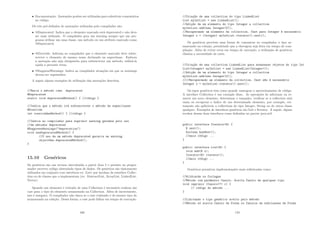 • Documentação: Anotações podem ser utilizadas para substituir comentários
no código.
Os três pré-deﬁndos de anotações utilizadas pelo compilador são:
• @Deprecated: Indica que o elemento marcado está deprecated e não deve
ser mais utilizado. O compilador gera um warning sempre que um pro-
grama utilizar um uma classe, um método ou um atributo marcado como
@Deprecated;
• @Override: Informa ao compilador que o elemento marcado deve sobre-
screver o elemento de mesmo nome declarado na superclasse. Embora
a anotação não seja obrigatório para sobrescrever um método, utilizá-la
ajuda a prevenir erros;
• @SuppressWarnings: Indica ao compilador situações em que os warnings
devem ser suprimidos;
A seguir alguns exemplos de utilização das anotações descritas.
//Marca o método como deprecated
@Deprecated
static void deprecatedMethod() { //código }
//Indica que o método irá sobrescrever o método da superclasse
@Override
int overriddenMethod() { //código }
//Indica ao compilador para suprimir warning gerados pelo uso
//de métodos deprecated
@SuppressWarnings(deprecation)
void useDeprecatedMethod() {
//O uso de um método deprecated geraria um warning
objectOne.deprecatedMethod();
}
15.10 Genéricos
Os genéricos são um recurso introduzido a partir Java 5 e permite ao progra-
mador escrever código abstraindo tipos de dados. Os genéricos são tipicamente
utilizados em conjunto com interfaces ex: List) que herdam da interface Collec-
tion ou de classes que a implementam (ex: AbstractList, ArrayList, LinkedList,
Vector)
Quando um elemento é retirado de uma Collection é necessário realizar um
cast para o tipo do elemento armazenado na Collection. Além de incoveniente,
isso é inseguro. O compilador não checa se o cast realizado é do mesmo tipo do
armazenado na coleção. Dessa forma, o cast pode falhar em tempo de execução.
169
//Criaç~
ao de uma collection do tipo LinkedList
List myIntList = new LinkedList();
//Adiç~
ao de um elemento do tipo Integer a collection
myIntList.add(new Integer(0));
//Recuperando um elemento da collection. Cast para Integer é necessário
Integer x = (Integer) myIntList.iterator().next();
Os genéricos provêem uma forma de comunicar ao compilador o tipo ar-
mazenado na coleção, permitindo que a checagem seja feita em tempo de com-
pilação. Além de evitar erros em tempo de execução, a utilização de genéricos
elimina a necessidade de casts.
//Criaç~
ao de uma collection LinkedList para armazenar objetos do tipo Int
ListInteger myIntList = new LinkedListInteger();
//Adiç~
ao de um elemento do tipo Integer a collection
myIntList.add(new Integer(0));
////Recuperando um elemento da collection. Cast n~
ao é necessário
Integer x = myIntList.iterator().next();
Os tipos genéricos têm como grande vantagem o aproveitamento de código.
A interface Collection é um exemplo disso. As operações de adicionar ou re-
mover um novo elemento, determinar o tamanho, veriﬁcar se a collection está
vazia ou recuperar o ı́ndice de um determinado elemento, por exemplo, cer-
tamente são aplicáveis a collections do tipo Integer, String ou de outra classe
qualquer. Exemplos de interfaces genéricas são List e Iterator. A seguir, alguns
trechos dessas duas interfaces como deﬁnidas no pacote java.util.
public interface IteratorE {
E next();
boolean hasNext();
//mais código ...
}
public interface ListE {
void add(E x);
IteratorE iterator();
//mais código ...
}
Genéricos permitem implementações mais soﬁsticadas como:
//Wildcards ou Coringas
//Método com par^
ametro Casulo. Aceita Casulo de qualquer tipo
void imprimir (Casulo? c) {
// código do método ...
}
//Limitando o tipo genérico aceito pelo método
//Método só aceita Casulo de Forma ou Casulos de subclasses de Forma
170
 