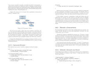 Uma vez que a exceção foi lançada, a execução do método é interrompida e o
controle volta ao objeto que chamou este método. Exemplos de classes que her-
dam de RuntimeException são ArithmeticException, BuﬀerOverﬂowException,
ClassCastException, IllegalArgumentException, IndexOutOfBoundsException,
NullPointerException, SystemException, etc.
A ﬁgura 16.2 mostra como as exceções estão organizadas na hierarquia de
classes da linguagem Java.
Figura 16.2: Exceptions e Errors
Além das exceções tı́picas, a ﬁgura 16.2 mostra também a classe Error. Er-
ror é uma subclasse de Throwable que indica situações excepcionais externas a
aplicação, das quais a aplicação nem sempre é capaz de se recuperar, por exem-
plo, um problema de hardware. Uma aplicação pode decidir por capturar um
erro com objetivo de notiﬁcar o usuário sobre o problema, no entanto, quase
sempre faz mais sentido para o programa imprimir um stack trace e encerrar.
A classe VirtualMachineError é um exemplo de subclasse de Error, que en-
globa problemas como falta de memória (OutOfMemoryError) e estouro de pilha
(StackOverﬂowError).
16.1.2 Capturando Exceções
Para capturar uma exceção é utilizada a seguinte estrutura de código:
try {
// Código que pode gerar exceç~
oes dos tipos
// ExceptionType1 e ExceptionType2
}catch(ExceptionType1 opa1){
// Código para lidar com uma exceç~
ao do tipo
// ExceptionType1
}catch( ExceptionType2 opa2 ){
// Código para lidar com uma exceç~
ao do tipo
// ExceptionType2
175
}finally{
// Código que deve ser executado em qualquer caso
}
Quando ocorre uma exceção, os blocos catch são examinados sucessivamente
até que o argumento corresponda ao tipo da exceção. No exemplo acima, se
ExceptionType2 for uma subclasse de ExceptionType1, o segundo bloco catch
nunca será alcançado. Neste caso, deve-se inverter a ordem dos blocos catch.
O bloco ﬁnally é opcional, e normalmente é usado para realizar ações que
independem da ocorrência de uma exceção em um dado bloco de comandos.
Por exemplo, em um sistema que escreve informações em um banco de dados,
é necessário fechar a conexão com este último ao ﬁnal da operação de escrita,
independentemente da operação ter sido bem-sucedida ou não. Tendo isso em
vista, o comando responsável por fechar a conexão deve ﬁcar dentro de um bloco
ﬁnally.
16.2 Threads e Concorrência
Em programação concorrente existem duas unidades básicas de execução: pro-
cessos e threads. Em java, os recrsos para programação concorrente são mais
voltados para o uso de threads.
Threads são comumente chamadas de processos leves. Processos e threads
provêem um ambiente de execução, mas criar uma thread requer menos recursos
que criar um processo. As threads existem dentro dos processos - cada processo
possui pelo menos uma. As threads compartilham os recursos do processo, in-
cluindo memória e arquivos abertos, favorecendo a eﬁciência da comunicação,
porém a tornando potencialmente problemática.
Cada aplicação possui pelo menos uma thread - ou várias, se considerarmos
a threads de sistema. Do ponto de vista do programador, uma aplicação começa
com apenas uma única thread chamada main, e essa possui a habilidade para
criar novas threads.
16.2.1 Deﬁnindo e Iniciando uma Thread
Existem duas formas básicas de se deﬁnir uma thread em Java: implementar a
interface Runnable ou extender a classe Thread. O código para cada um das
formas segue abaixo:
//Implementando a interface Runnable
public class HelloRunnable implements Runnable {
public void run() {
System.out.println(Hello from a thread!);
}
176
 