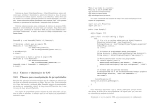 }
Embora as classes ObjectInputStream e ObjectOutputStream sejam suﬁ-
cientes para serializar e desserializar a maioria dos objetos no Java, ela possui
o incoveniente de utilizar arquivos binários, o que diﬁculta a leitura direta por
um usuário ou por outras aplicações (escritas em outras linguagens, por exem-
plo). Muitas aplicações realizão serialização com arquivos XML, o que permite
contornar os problemas da legibilidade e integração mais facilmente.
Existem inúmeros pacotes para serialização de objetos em arquivos XML.
Quando se está trabalhando com java beans, por exemplo, duas classes muito
utilizadas para serialização de objetos em XML são java.beans.XMLEncoder e
java.beans.XMLDecoder. A seguir, um trecho de código exempliﬁcando o uso
dessas classes.
PessoaXML p = new PessoaXML(Maria,10,feminino);
// Serializa o objeto para um arquivo XML
XMLEncoder e = new XMLEncoder(
new BufferedOutputStream(
new FileOutputStream(pessoa.xml)));
e.writeObject(p);
e.close();
// Desserializa o objeto a partir do arquivo XML
XMLDecoder d = new XMLDecoder(
new BufferedInputStream(
new FileInputStream(pessoa.xml)));
PessoaXML clone = (PessoaXML) d.readObject();
d.close();
16.4 Classes e Operações de I/O
16.5 Classes para manipulação de propriedades
Boa parte das aplicações necessitam de algum tipo de conﬁguração adicional que
não pode ser embutida diretamente no código. Em java, uma forma tradicional
de se fazer isso envolve a utilização ddos chamados arquivos de propriedades,
que podem ser manipulados a partir da classe java.util.Properties, que é uma
extensão da classe java.util.Hashtable.
Um arquivo de propriedades guarda conjunto de pares nome/valor, que po-
dem ser lidos ou alterados. O formato tı́pico de um arquivo de propriedades é
motrado a seguir:
185
#Esta é uma linha de comentário
#Mon Jun 11 22:37:16 BRT 2007
app.diretorio=/zaz/traz/bin
app.usuario=camatchones
app.mododeoperacao=producao
E a seguir é mostrado um exemplo de código Java para manipulação de um
arquivo de propriedades.
import java.util.Properties;
import java.io.*;
public class Exemplo {
public Exemplo (){}
public static void main (String [] args){
try{
// Cria e le os valores padrao para um objeto Propertie
Properties defaultProps = new Properties();
FileInputStream in = new FileInputStream(exemplo.properties)
defaultProps.load(in);
in.close();
// Utilizacao as propriedades quando precisarmos
String diretorio = defaultProps.getProperty(app.diretorio);
String usuario = defaultProps.getProperty(app.usuario);
// Modificamos/Criando valores das propriedades
if (usuario.equals(joao)){
defaultProps.setProperty(app.dataDir, /home/joao);
defaultProps.setProperty(app.nova_configuracao, 12345);
}
// Salvamos para uma proxima execussao
FileOutputStream out = new FileOutputStream(exemplo.propertie
defaultProps.store(out, Isso é um comentário!);
out.close();
}catch(Exception e){
System.out.println(e.getMessage());
}
}
}
Uma observação importante é que o método getProperty sempre retorna
uma String, de modo que se uma propriedade é de algum outro tipo, essa deve
ser convertida no momento da leitura.
Atualmente o uso de arquivos XML para armazenamento de conﬁgurações
186
 