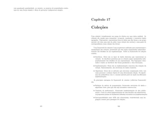 vem ganahando popularidade, no entanto, os arquivos de propriedades contin-
uam ser uma forma simples e eﬁcaz de gerenciar conﬁguracoes simples.
187
Capı́tulo 17
Coleções
Uma coleção é simplesmente um grupo de objetos em uma única unidade. As
coleções são usadas para armazenar, recuperar, manipular e comunicar dados
agregados. Tipicamente, representam itens de dados que dão forma a um grupo
natural, tal como uma mão do poker (uma coleção dos cartões) e uma pasta de
correspondência (uma coleção das letras).
Uma framework de coleções é uma arquitetura uniﬁcada para representação e
manipulação das coleções, permitindo que elas sejam manipuladas independen-
temente dos detalhes de sua implementação. Todos os frameworks de coleções
contêm:
• Interfaces: Estes são os tipos de dados abstratos que representam as
coleções. As interfaces permitem que as coleções sejam manipuladas inde-
pendentemente dos detalhes de sua representação. Em linguagem orien-
tadas à objeto as interfaces dão forma geralmente a uma hierarquia;
• Implementações: Estas são as implementações concretas das relações da
coleção. Essencialmente, são estruturas de dados reusáveis;
• Algoritmos: Estes são os métodos que executam computações úteis, tais
como procurar e ordenar objetos de uma determinada coleção. Os algorit-
mos são polimórﬁcos, isto é, o mesmo método pode ser usado em diferentes
implementações.
As principais vantagens do framework de coleções (collection framework)
são:
• Redução do esforço de programação, fornecendo estruturas de dados e
algoritmos úteis, para que não seja necessário reescrevê-los;
• Aumento da performance: fornecendo implementações de alta perfor-
mance. Como as várias implementações de cada interface são substituı́veis,
os programas podem ser facilmente reﬁnados trocando-se as implementações;
• Interoperabilidade entre APIs não relacionadas, estabelecendo uma lin-
guagem comum para passagem de coleções;
188
 