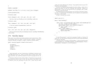 }
Rodando o programa:
prompt# java Freq if it is to be it is up to me to delegate
A saı́da produzida será:
8 distinct words:
{to=3, delegate=1, be=1, it=2, up=1, if=1, me=1, is=2}
Caso fosse usado uma TreeMap ao invés de HashMap a saı́da seria:
8 distinct words:
{be=1, delegate=1, if=1, is=2, it=2, me=1, to=3, up=1}
E caso fosse utilizado LinkedHashMap a saı́da seria:
8 distinct words:
{if=1, it=2, is=2, to=3, be=1, up=1, me=1, delegate=1}
Há duas implementações Map com ﬁnalidades especiais: EnumMap, WeakHashMap
e IdentityMap.
17.5 Interface Queue
Uma queue é uma coleção para prender elementos antes de processarem. Além
das operações básicas da coleção, as ﬁlas fornecem a inserção, a remoção e
operações adicionais de inspeção. A seguir é mostrada a Interface Queue:
public interface QueueE extends CollectionE {
E element();
boolean offer(E e);
E peek();
E poll();
E remove();
}
Queue tipicamente, mas não necessariamente, manipulam os elementos como
uma FIFO (ﬁrst-in-ﬁrst-out). Entre as exceções estão as priority queues (ﬁlas
com prioridades), que requisitam elementos de acordo com algum de seus val-
ores.
O primeiro elemento da ﬁla (cabeça da ﬁla) é o elemento que seria removido
pela chamada do método remove ou poll. Em uma queue do tipo FIFO, todos
os elementos novos são introduzidos no ﬁnal da ﬁla. Outros tipos de queue
197
podem usar regras diferentes de colocação. Cada implementação de queue deve
especiﬁcar suas propriedades.
É possı́vel que algumas implementações de queue restrinja o número de el-
ementos que prende; tais ﬁlas são conhecidas como limitadas. Algumas im-
plementações de queue em java.uitl.concurrent são limitadas, mas as imple-
mentações em java.util não são.
As implementações da queue geralmente não permitem a inserção de elemen-
tos nulos. A implementação de LinkedList, que foi adaptada para implementar
uma queue, é uma exceção.
A seguir é mostrado um exemplo:
import java.util.*;
public class Countdown {
public static void main(String[] args) throws InterruptedException {
int time = Integer.parseInt(args[0]);
QueueInteger queue = new LinkedListInteger();
for (int i = time; i = 0; i--)
queue.add(i);
while (!queue.isEmpty()) {
System.out.println(queue.remove());
Thread.sleep(1000);
}
}
}
A classe PriorityQueue é uma ﬁla de prioridade baseada na estrutura de
dados heap. Esta ﬁla requisita elementos de acordo com uma ordem especiﬁcada
no tempo da construção.
A interface queue é estendida pela BlockingQueue. Algumas implementações
de BlockingQueue são: LinkedBlockingQueue, ArrayBlockingQueue, Priority-
BlockingQueue, DelayQueue e a SynchronousQueue.
198
 