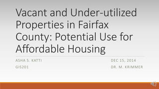 Vacant and Under-utilized
Properties in Fairfax
County: Potential Use for
Affordable Housing
ASHA S. KATTI DEC 15, 2014
GIS201 DR. M. KRIMMER
 