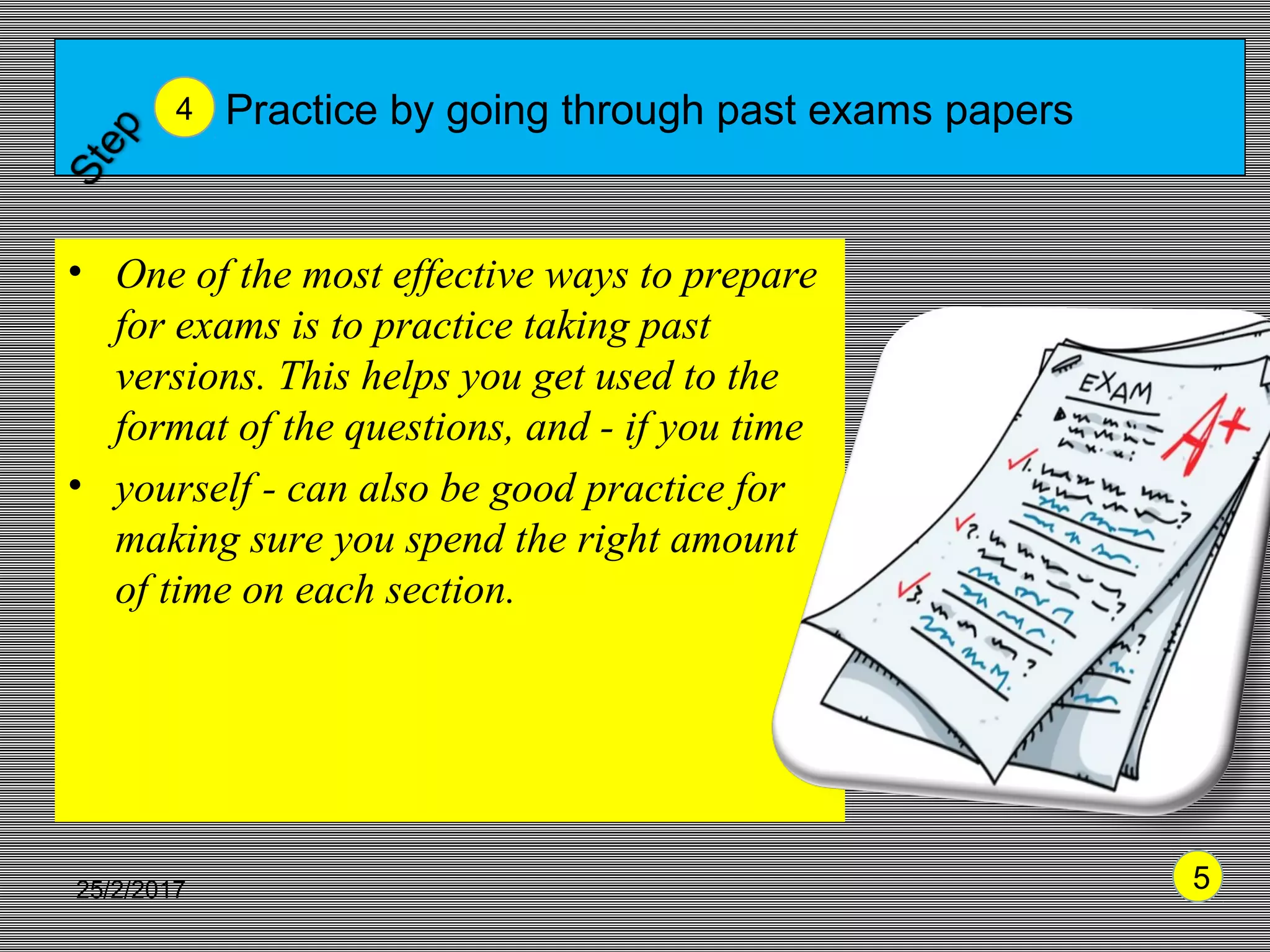 Practice by going through past exams papers
• One of the most effective ways to prepare
for exams is to practice taking past
versions. This helps you get used to the
format of the questions, and - if you time
• yourself - can also be good practice for
making sure you spend the right amount
of time on each section.
4
525/2/2017 5
 