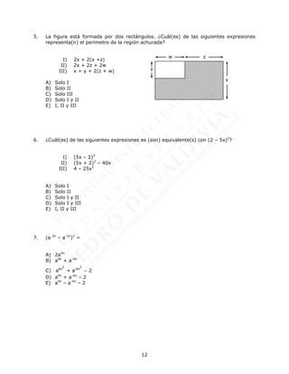 12
5. La figura está formada por dos rectángulos. ¿Cuál(es) de las siguientes expresiones
representa(n) el perímetro de la región achurada?
I) 2x + 2(x +z)
II) 2x + 2z + 2w
III) x + y + 2(z + w)
A) Solo I
B) Solo II
C) Solo III
D) Solo I y II
E) I, II y III
6. ¿Cuál(es) de las siguientes expresiones es (son) equivalente(s) con (2 – 5x)2
?
I) (5x – 2)2
II) (5x + 2)2
– 40x
III) 4 – 25x2
A) Solo I
B) Solo II
C) Solo I y II
D) Solo I y III
E) I, II y III
7. (a 2n
– a-2n
)2
=
A) 2a4n
B) a4n
+ a-4n
C)
2 2
4n -4n
a + a 2

D) a4n
+ a-4n
– 2
E) a4n
– a-4n
– 2
y
z
x
w
 