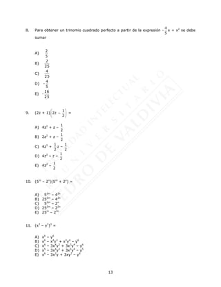 13
8. Para obtener un trinomio cuadrado perfecto a partir de la expresión -
4
5
x + x2
se debe
sumar
A)
5
2
B)
25
2
C)
25
4
D) -
5
4
E) -
25
16
9. (2z + 1)
1
2z
2
 

 
 
=
A) 4z2
+ z –
1
2
B) 2z2
+ z –
1
2
C) 4z2
+
2
1
z –
1
2
D) 4z2
– z –
1
2
E) 4z2
–
1
2
10. (5m
– 2n
)(5m
+ 2n
) =
A) 52m
– 42n
B) 252m
– 42n
C) 52m
– 2n
D) 252m
– 22n
E) 25m
– 22n
11. (x2
– y2
)3
=
A) x6
– y6
B) x6
– x4
y2
+ x2
y4
– y6
C) x6
– 3x4
y2
+ 3x2
y4
– y6
D) x5
– 3x4
y2
+ 3x2
y4
– y5
E) x6
– 3x2
y + 3xy2
– y6
 