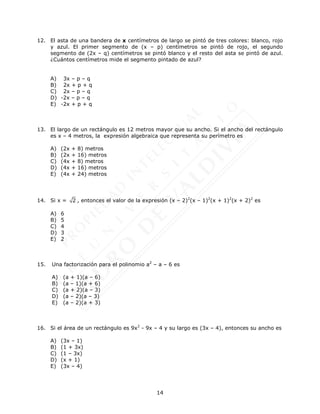 14
12. El asta de una bandera de x centímetros de largo se pintó de tres colores: blanco, rojo
y azul. El primer segmento de (x – p) centímetros se pintó de rojo, el segundo
segmento de (2x – q) centímetros se pintó blanco y el resto del asta se pintó de azul.
¿Cuántos centímetros mide el segmento pintado de azul?
A) 3x – p – q
B) 2x + p + q
C) 2x – p – q
D) -2x – p – q
E) -2x + p + q
13. El largo de un rectángulo es 12 metros mayor que su ancho. Si el ancho del rectángulo
es x – 4 metros, la expresión algebraica que representa su perímetro es
A) (2x + 8) metros
B) (2x + 16) metros
C) (4x + 8) metros
D) (4x + 16) metros
E) (4x + 24) metros
14. Si x = 2 , entonces el valor de la expresión (x – 2)2
(x – 1)2
(x + 1)2
(x + 2)2
es
A) 6
B) 5
C) 4
D) 3
E) 2
15. Una factorización para el polinomio a2
– a – 6 es
A) (a + 1)(a – 6)
B) (a – 1)(a + 6)
C) (a + 2)(a – 3)
D) (a – 2)(a – 3)
E) (a – 2)(a + 3)
16. Si el área de un rectángulo es 9x2
- 9x – 4 y su largo es (3x – 4), entonces su ancho es
A) (3x – 1)
B) (1 + 3x)
C) (1 – 3x)
D) (x + 1)
E) (3x – 4)
 