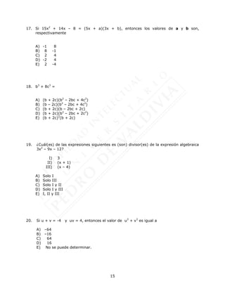 15
17. Si 15x2
+ 14x – 8 = (5x + a)(3x + b), entonces los valores de a y b son,
respectivamente
A) -1 8
B) 8 -1
C) 2 4
D) -2 4
E) 2 -4
18. b3
+ 8c3
=
A) (b + 2c)(b2
– 2bc + 4c2
)
B) (b – 2c)(b2
– 2bc + 4c2
)
C) (b + 2c)(b – 2bc + 2c)
D) (b + 2c)(b2
– 2bc + 2c2
)
E) (b + 2c)2
(b + 2c)
19. ¿Cuál(es) de las expresiones siguientes es (son) divisor(es) de la expresión algebraica
3x2
– 9x – 12?
I) 3
II) (x + 1)
III) (x – 4)
A) Solo I
B) Solo III
C) Solo I y II
D) Solo I y III
E) I, II y III
20. Si u + v = -4 y uv = 4, entonces el valor de u3
+ v3
es igual a
A) –64
B) –16
C) 64
D) 16
E) No se puede determinar.
 