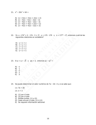 16
21. x4
– 20x2
+ 64 =
A) (x + 4)(x + 4)(x + 2)(x + 2)
B) (x – 4)(x – 4)(x – 2)(x – 2)
C) (x – 4)(x + 4)(x – 2)(x – 2)
D) (x – 4)(x + 4)(x + 2)(x + 2)
E) (x – 4)(x + 4)(x – 2)(x + 2)
22. Si x = 1742
+ 2 · 174 · 3 + 32
, y = 175 · 179 y z = 1772
– 32
, entonces ¿cuál de las
siguientes relaciones es verdadera?
A) y < x < z
B) x < y < z
C) z < y < x
D) z < x < y
E) y < z < x
23. Si p + q = 5 y pq = 3, entonces (p – q)2
=
A) -1
B) 1
C) -7
D) 7
E) 5
24. Se puede determinar el valor numérico de 7a – 2b + 6, si se sabe que:
(1) 7a = 2b
(2) a = 2
A) (1) por sí sola
B) (2) por sí sola
C) Ambas juntas, (1) y (2)
D) Cada una por sí sola, (1) ó (2)
E) Se requiere información adicional
 