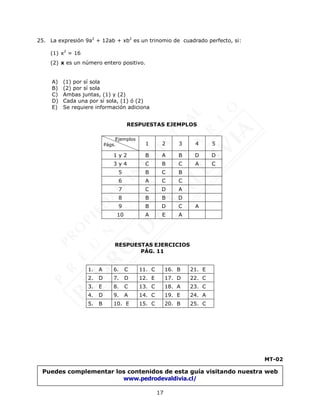 17
25. La expresión 9a2
+ 12ab + xb2
es un trinomio de cuadrado perfecto, si:
(1) x2
= 16
(2) x es un número entero positivo.
A) (1) por sí sola
B) (2) por sí sola
C) Ambas juntas, (1) y (2)
D) Cada una por sí sola, (1) ó (2)
E) Se requiere información adiciona
MT-02
Ejemplos
Págs. 1 2 3 4 5
1 y 2 B A B D D
3 y 4 C B C A C
5 B C B
6 A C C
7 C D A
8 B B D
9 B D C A
10 A E A
RESPUESTAS EJEMPLOS
RESPUESTAS EJERCICIOS
PÁG. 11
1. A 6. C 11. C 16. B 21. E
2. D 7. D 12. E 17. D 22. C
3. E 8. C 13. C 18. A 23. C
4. D 9. A 14. C 19. E 24. A
5. B 10. E 15. C 20. B 25. C
Puedes complementar los contenidos de esta guía visitando nuestra web
www.pedrodevaldivia.cl/
 