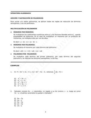 3
OPERATORIA ALGEBRAICA
ADICIÓN Y SUSTRACCIÓN DE POLINOMIOS
Para sumar y/o restar polinomios, se aplican todas las reglas de reducción de términos
semejantes y uso de paréntesis.
MULTIPLICACIÓN DE POLINOMIOS
 MONOMIO POR MONOMIO:
Se multiplican los coeficientes numéricos entre sí y los factores literales entre sí, usando
propiedades de potencias. En el caso de multiplicar un monomio por un producto de
monomios, se multiplica sólo por uno de ellos.
Es decir: a · (b · c) = (a · b) · c
 MONOMIO POR POLINOMIO:
Se multiplica el monomio por cada término del polinomio.
Es decir: a(b + c + d) = ab + ac + ad
 POLINOMIO POR POLINOMIO:
Se multiplica cada término del primer polinomio, por cada término del segundo
polinomio y se reducen los términos semejantes, si los hay.
EJEMPLOS
1. Si P = 5x2
+ 2x – 5 y Q = 3x2
– 4x – 3, entonces
1
2
(Q – P) =
A) x2
– 3x – 1
B) -x2
– x – 4
C) -x2
– 3x + 1
D) -x2
+ 3x – 1
E) -x2
– x + 4
2. Salvador compra 6x – y caramelos. Le regala a su tía Lorena y – x, luego se come
3x – y. ¿Cuántos caramelos le quedan a Salvador?
A) 8x – 3y
B) 4x – y
C) 9x – 3y
D) 2x – 3y
E) 2x – y
 