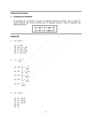 5
PRODUCTOS NOTABLES
 CUADRADO DE BINOMIO
El cuadrado de un binomio es igual al cuadrado del primer término, más o menos el
doble producto del primer término por el segundo término, más el cuadrado del
segundo término.
EJEMPLOS
1. (2 + 3t)2
=
A) 4 + 9t2
B) 12t + 4 + 9t2
C) 4 + 6t + 9t2
D) 4 + 12t + 3t2
E) 4 + 6t + 3t2
2.
2
1
4
4m
 

 
 
=
A) 16 +
2
2 1
+
m 16m
B) 16 –
2 1
+
m 16
m2
C) 16 –
2
2 1
+
m 16m
D) 16 +
2
2 1
+
m 4m
E) 16 –
2
1
16m
3. (5 – 2 3 )2
=
A) 31 – 20 3
B) 37 – 20 3
C) 37 – 10 3
D) 37
E) 13
(a + b)2
= a2
+ 2ab + b2
(a – b)2
= a2
– 2ab + b2
 