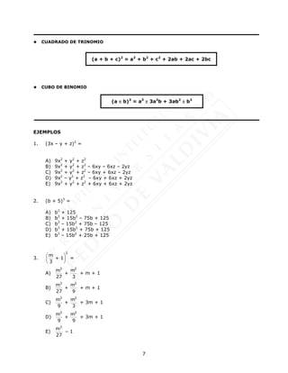 7
 CUADRADO DE TRINOMIO
 CUBO DE BINOMIO
EJEMPLOS
1. (3x – y + z)2
=
A) 9x2
+ y2
+ z2
B) 9x2
+ y2
+ z2
– 6xy – 6xz – 2yz
C) 9x2
+ y2
+ z2
– 6xy + 6xz – 2yz
D) 9x2
– y2
+ z2
– 6xy + 6xz + 2yz
E) 9x2
+ y2
+ z2
+ 6xy + 6xz + 2yz
2. (b + 5)3
=
A) b3
+ 125
B) b3
+ 15b2
– 75b + 125
C) b3
– 15b2
+ 75b – 125
D) b3
+ 15b2
+ 75b + 125
E) b3
– 15b2
+ 25b + 125
3.
3
m
+ 1
3
 
 
 
=
A)
3 2
m m
+
27 3
+ m + 1
B)
3 2
m m
+
27 9
+ m + 1
C)
3 2
m m
+
9 3
+ 3m + 1
D)
3 2
m m
+
9 9
+ 3m + 1
E)
3
m
27
– 1
(a + b + c)2
= a2
+ b2
+ c2
+ 2ab + 2ac + 2bc
(a  b)3
= a3
 3a2
b + 3ab2
 b3
 