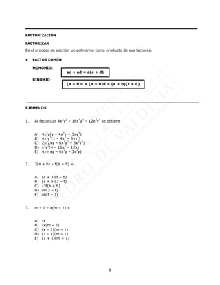 8
FACTORIZACIÓN
FACTORIZAR
Es el proceso de escribir un polinomio como producto de sus factores.
 FACTOR COMÚN
MONOMIO:
BINOMIO
EJEMPLOS
1. Al factorizar 4x2
y2
– 16x4
y2
– 12x3
y4
se obtiene
A) 4x2
y(y – 4x2
y + 3xy3
)
B) 4x2
y2
(1 – 4x2
– 3xy2
)
C) 2x(2xy – 8x2
y2
– 6x2
y3
)
D) x2
y2
(4 – 16x2
– 12x)
E) 4xy(xy – 4x3
y – 3x2
y)
2. 3(a + b) – t(a + b) =
A) (a + 3)(t – b)
B) (a + b)(3 – t)
C) -3t(a + b)
D) ab(3 – t)
E) ab(t – 3)
3. m – 1 – x(m – 1) =
A) -x
B) -x(m – 2)
C) (x – 1)(m – 1)
D) (1 – x)(m – 1)
E) (1 + x)(m + 1)
ac + ad = a(c + d)
(a + b)c + (a + b)d = (a + b)(c + d)
 