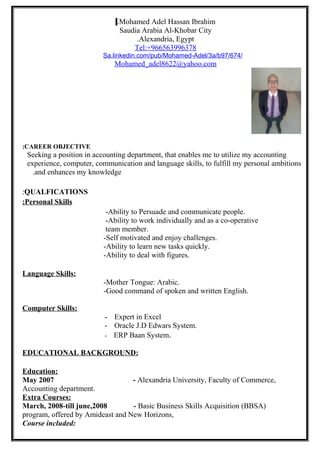 Mohamed Adel Hassan Ibrahim.
Saudia Arabia Al-Khobar City
Alexandria, Egypt.
Tel:+966563996378
Sa.linkedin.com/pub/Mohamed-Adel/3a/b97/674/
Mohamed_adel8622@yahoo.com
CAREER OBJECTIVE:
Seeking a position in accounting department, that enables me to utilize my accounting
experience, computer, communication and language skills, to fulfill my personal ambitions
and enhances my knowledge.
QUALFICATIONS:
Personal Skills:
-Ability to Persuade and communicate people.
-Ability to work individually and as a co-operative
team member.
-Self motivated and enjoy challenges.
-Ability to learn new tasks quickly.
-Ability to deal with figures.
Language Skills:
-Mother Tongue: Arabic.
-Good command of spoken and written English.
Computer Skills:
- Expert in Excel
- Oracle J.D Edwars System.
- ERP Baan System.
EDUCATIONAL BACKGROUND:
Education:
May 2007 - Alexandria University, Faculty of Commerce,
Accounting department.
Extra Courses:
March, 2008-till june,2008 - Basic Business Skills Acquisition (BBSA)
program, offered by Amideast and New Horizons,
Course included:
 