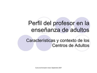 Perfil del profesor en la enseñanza de adultos Características y contexto de los Centros de Adultos Curso de formación inicial. Septiembre 2007 