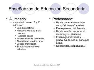 Enseñanzas de Educación Secundaria Alumnado : mayoritario entre 17 y 20 años con: Baja autoestima Marcado rechazo a las normas Rebeldía social  Escaso nivel de tolerancia Absentismo interiorizado Escasa motivación Simultanean trabajo y estudios Curso de formación inicial. Septiembre 2007 Profesorado: Ha de tratar al alumnado como “si fueran” adultos Firme pero no intolerante. Ha de intentar conocer al alumno y su situación El diálogo individual y grupal ha de ser su principal arma. Conciliador, respetuoso... 