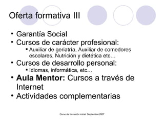Oferta formativa III Garantía Social  Cursos de carácter profesional: Auxiliar de geriatría, Auxiliar de comedores escolares, Nutrición y dietética etc… Cursos de desarrollo personal: Idiomas, informática, etc… Aula Mentor:  Cursos a través de Internet Actividades complementarias Curso de formación inicial. Septiembre 2007 