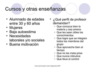 Cursos y otras enseñanzas Alumnado de edades entre 30 y 60 años Mujeres Baja autoestima Necesidades laborales y/o sociales Buena motivación  Curso de formación inicial. Septiembre 2007 ¿ Qué perfil de profesor demandan? Que conozca bien la materia y sea ameno Que les sean útiles los conocimientos Que logre que se integren todos los miembros del grupo Que aproveche bien el tiempo Que no les meta prisa Que nunca ridiculice  Que lleve el control 
