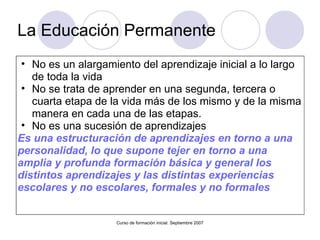 La Educación Permanente  No es un alargamiento del aprendizaje inicial a lo largo de toda la vida No se trata de aprender en una segunda, tercera o cuarta etapa de la vida más de los mismo y de la misma manera en cada una de las etapas. No es una sucesión de aprendizajes Es una estructuración de aprendizajes en torno a una personalidad, lo que supone tejer en torno a una amplia y profunda formación básica y general los distintos aprendizajes y las distintas experiencias escolares y no escolares, formales y no formales   Curso de formación inicial. Septiembre 2007 