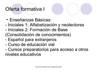 Oferta formativa I Enseñanzas Básicas: - Iniciales 1: Alfabetización y neolectores - Iniciales 2: Formación de Base (Consolidación de conocimientos) - Español para extranjeros - Curso de educación vial - Cursos preparatorios para acceso a otros niveles educativos Curso de formación inicial. Septiembre 2007 