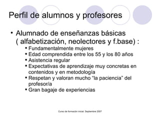 Perfil de alumnos y profesores Alumnado de enseñanzas básicas ( alfabetización, neolectores y f.base) : Fundamentalmente mujeres Edad comprendida entre los 55 y los 80 años Asistencia regular Expectativas de aprendizaje muy concretas en contenidos y en metodología Respetan y valoran mucho “la paciencia” del profesor/a  Gran bagaje de experiencias Curso de formación inicial. Septiembre 2007 