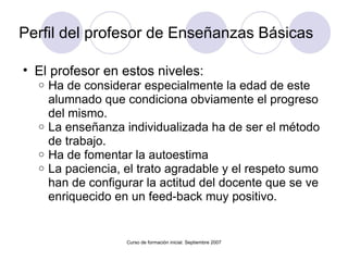 Perfil del profesor de Enseñanzas Básicas El profesor en estos niveles: Ha de considerar especialmente la edad de este alumnado que condiciona obviamente el progreso del mismo. La enseñanza individualizada ha de ser el método de trabajo. Ha de fomentar la autoestima La paciencia, el trato agradable y el respeto sumo han de configurar la actitud del docente que se ve enriquecido en un feed-back muy positivo. Curso de formación inicial. Septiembre 2007 