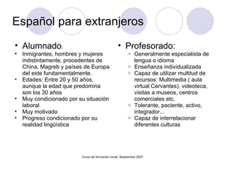 Español para extranjeros  Alumnado :  Inmigrantes, hombres y mujeres indistintamente, procedentes de China, Magreb y países de Europa del este fundamentalmente. Edades: Entre 20 y 50 años, aunque la edad que predomina son los 30 años Muy condicionado por su situación laboral Muy motivado Progreso condicionado por su realidad lingüística Curso de formación inicial. Septiembre 2007 Profesorado:  Generalmente especialista de lengua o idioma Enseñanza individualizada Capaz de utilizar multitud de recursos: Multimedia ( aula virtual Cervantes), videoteca, visitas a museos, centros comerciales etc. Tolerante, paciente, activo, integrador...  Capaz de interrelacionar diferentes culturas 