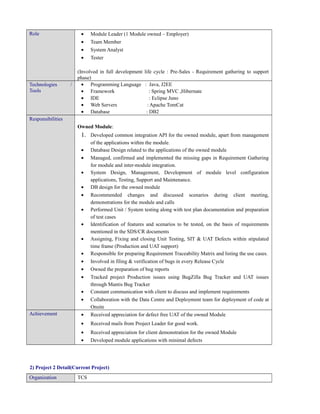 Role • Module Leader (1 Module owned – Employer)
• Team Member
• System Analyst
• Tester
(Involved in full development life cycle : Pre-Sales - Requirement gathering to support
phase)
Technologies /
Tools
• Programming Language : Java, J2EE
• Framework : Spring MVC ,Hibernate
• IDE : Eclipse Juno
• Web Servers : Apache TomCat
• Database : DB2
Responsibilities
Owned Module:
1. Developed common integration API for the owned module, apart from management
of the applications within the module.
• Database Design related to the applications of the owned module
• Managed, confirmed and implemented the missing gaps in Requirement Gathering
for module and inter-module integration.
• System Design, Management, Development of module level configuration
applications, Testing, Support and Maintenance.
• DB design for the owned module
• Recommended changes and discussed scenarios during client meeting,
demonstrations for the module and calls
• Performed Unit / System testing along with test plan documentation and preparation
of test cases
• Identification of features and scenarios to be tested, on the basis of requirements
mentioned in the SDS/CR documents
• Assigning, Fixing and closing Unit Testing, SIT & UAT Defects within stipulated
time frame (Production and UAT support)
• Responsible for preparing Requirement Traceability Matrix and listing the use cases.
• Involved in filing & verification of bugs in every Release Cycle
• Owned the preparation of bug reports
• Tracked project Production issues using BugZilla Bug Tracker and UAT issues
through Mantis Bug Tracker
• Constant communication with client to discuss and implement requirements
• Collaboration with the Data Centre and Deployment team for deployment of code at
Onsite
Achievement • Received appreciation for defect free UAT of the owned Module
• Received mails from Project Leader for good work.
• Received appreciation for client demonstration for the owned Module
• Developed module applications with minimal defects
2) Project 2 Detail(Current Project)
Organization TCS
 