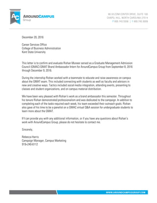December 20, 2016
Career Services Office
College of Business Administration
Kent State University
This letter is to confirm and evaluate Rishan Muneer served as a Graduate Management Admission
Council (GMAC) GMAT Brand Ambassador Intern for AroundCampus Group from September 8, 2016
through December 9, 2016.
During the internship Rishan worked with a teammate to educate and raise awareness on campus
about the GMAT exam. This included connecting with students as well as faculty and advisors in
new and creative ways. Tactics included social media integration, attending events, presenting to
classes and student organizations, and on campus material distribution.
We have been very pleased with Rishan’s work as a brand ambassador this semester. Throughout
his tenure Rishan demonstrated professionalism and was dedicated to the campaign. In addition to
completing each of the tasks required each week, his team exceeded their outreach goals. Rishan
also gave of his time to be a panelist on a GMAC virtual Q&A session for undergraduate students to
learn more about the GMAT.
If I can provide you with any additional information, or if you have any questions about Rishan’s
work with AroundCampus Group, please do not hesitate to contact me.
Sincerely,
Rebecca Harris
Campaign Manager, Campus Marketing
919=240-6112
 