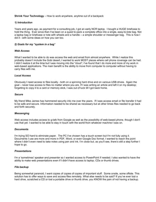 Shrink Your Technology – How to work anywhere, anytime out of a backpack

1) Introduction

Years and years ago, as payment for a consulting job, I got an early NCR laptop. I bought a HUGE briefcase to
hold the thing. Ever since then I've been on a quest to pack a complete office into a single, easy-to-tote bag. Not
a laptop bag or briefcase or tote with wheels and a handle – a simple shoulder or messenger bag. This is how I
did it - with some ideas on how you can too.

2) Goals for my “system in a bag”

Web Access

What I wanted to be able to do was access the web and email from almost anywhere. While I realize this
probably doesn’t include the Gobi desert, I wanted to work MOST places where cell phone coverage can be had.
I didn’t realize it at the time but I was moving into the “cloud”; I’ve found that I do more and more of my work in
web-based applications. The main benefit is the ability to move from computer to computer without having to
carry files with me.

Local Access

Obviously I need access to files locally - both on a spinning hard drive and on various USB drives. Again the
goal – never lose access to files no matter where you are. If I was writing an article and left it on my desktop;
forgetting to copy it to a card or memory stick, I was out of luck till I got back home.

Secure

My friend Mike James has hammered security into me over the years. If I was access email or file transfer it had
to be safe and secure. Information needed to be shared as necessary but at other times files needed to go back
and forth securely.

Messenging

Web access includes access to g-talk from Google as well as the possibility of web-based phone, though I don't
use that yet. I wanted to be able to stay in touch with the world from whatever machine I was on.

Documents

I'm trying SO hard to eliminate paper. The PC I've chosen has a touch screen but I'm not fully using it.
Documents I use are more and more in PDF, Word, or even Google Doc format. I wanted to reach the point
where I didn’t even need to take notes using pen and ink. I’m close but, as you’ll see, there’s still a step further I
hope to go.

Presentations

I'm a 'sometimes' speaker and presenter so I wanted access to PowerPoint if needed. I also wanted to have the
ability to make web presentations even if I didn’t have access to laptop, CDs or thumb drives.

File backup

Being somewhat paranoid, I want copies of copies of copies of important stuff. Some onsite, some offsite. This
solution has to offer ways to save and access files remotely. What else needs to be said? If you’ve ever lost a
hard drive, scratched a CD or lost a portable drive or thumb drive, you KNOW the pain of not having a backup.
 
