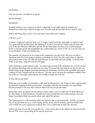 Rut Busting

How you got into a rut and how to get out

By Hal Warfield

Introduction

WordNet defines a rut as a groove or furrow (especially in soft earth caused by wheels) or a
monotonous routine that is hard to escape; as in "her job made her feel that she was stuck in a rut".

What is this thing that we call a rut? Is one man's rut another man's rapture?

I. What is a rut?

In nature, weight and repetition form a rut. A wagon wheel travels the same path over and over and
over again until the ground retains the impression. If you've ever driven a rutted road you know that
once in the rut it becomes difficult to get out. On the other hand a rut may serve a useful purpose;
before a road gets paved and straightened out, it often begins as a series of ruts. So a rut may lead you
to a useful place; it may just need paving.

The elements of a physical rut on a road can be compared to our ruts in life. Our lives are full of
repetitious activities from eating to sleeping to brushing our teeth. Our jobs require that we take the
same road or train or bus. We take the same elevator, we encounter the same people, we do the same
work, we go home, sleep and start all over again.

Some repetition is useful and necessary - too much seems to lead to the formation of a rut. Let's look at
the emotions that being stuck in a physical rut cause. If you can't get your bike or car out of a rut, you
quickly begin to feel trapped, frustrated and stressed. Sometimes you bow to the inevitable and simply
continue to move forward until the rut runs out. You may not be carrying the equipment needed to bust
out of the rut. You might need someone else to help you pull out of the rut.

II. How did you get there?

When you were a toddler you learned to walk often by falling down a lot. Sooner or later repetition had
its effect and walking became second nature. You might remember the first time you successfully
dressed yourself or tied your shoes and now these activities are second nature.

Our human selves are gifted with this ability to learn a task so well we don't have to think about it at
all. This makes us more productive; consider how long it would take you to dress and get out of the
house if you had to think consciously about each step of the process.

This learning process will eventually affect any behavior that we do consistently. And this can lead to
ruts. If you get home at 6 p.m. every evening and lay on the sofa for an hour, you'll eventually find
you've fallen into a rut. I guess you could say that a rut is a habit that we don't like anymore.

Look at the areas of your life you consider ruts – what activity did you do repetitively that got you into
the rut? Why was it a good thing at first and not good now?
 