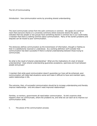 The Art of Communicating




Introduction: how communication works by providing shared understanding.




The word communicate comes from the Latin communis or common. We speak of a common
room that everyone shares or a university commons where everyone shares the space. It
indicates that two people or two groups have something shared in common but in our world today
I maintain that there is nothing common about communication. Many of the world's problems and
disputes can be traced to poor communication.




The dictionary defines communication as the transmission of information, thought or feeling so
that it is satisfactorily received or understood. As a working definition we'll consider that
communication has been successful if there is shared understanding between those trying to
communicate.




So what is the result of shared understanding? What are the implications of a lack of shared
understanding? Does shared understanding guarantee acceptance, openness and trust between
people and groups?




I maintain that while good communication doesn't guarantee our lives will be enhanced, poor
communication will make bad situations worse and make it difficult to have and maintain open,
useful relationships in life.




The outcome, then, of successful communication should be to increase understanding and thereby
improve relationships - and who doesn't need improved relationships?




Families, co-workers, governments all need better communication. So let's examine what
happens when we communicate, where the problems lie, and what we can each do to improve our
communication skills.




I.      The pieces of the communication process
 