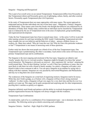 Sanguine – Outgoing and Disorganized

This is part of an overall series on our natural Temperament. Temperament differs from Personality in
that Temperament inborn and Personality grows out of upbringing, culture, family, and other external
factors. Personality equals Temperament plus Life Experience.

In the study of Temperament there are many approaches with many names. The easiest approach to
understand and use divides individuals into one of four basic types – Phlegmatic, Choleric, Sanguine,
and Melancholy. These names came from the Greeks who thought that behavior was influenced by an
abundance of bodily fluid. Studies today confirm that an individual can be classified by Temperament
type as evidenced by the use of Temperament tests in the areas of employment, group teambuilding,
and organizational development.

Today the four Temperament types have been re-named many times – in this series I will try to provide
other naming systems for each type including the DiSC model. Understanding Temperament provides
many insights into our own behavior and the behaviors of others – spouses, children, bosses, co-
workers, etc. Many have asked, “Why do I react the way I do? Why do I have this particular weakness
or fear”? Temperament is one means of answering some of these questions.

Further study has shown that most people are a blend of two of the four Temperament types. One
Temperament type is predominating; the other is secondary. Each article in this series will focus on one
primary Temperament type and its combinations.

The Sanguine is the most outgoing and emotional of the four types. Sanguines are talkative and
‘touchy’ people; they love to visit and socialize. Sanguines might be thought of as those that ‘grease’
social interaction. The Sanguine is obviously an extrovert – they experience life ‘out here’; meaning the
world around them. They do their thinking ‘out here’ as well; if they have problems or issues, they are
most likely to talk them out with a friend or family member. In a pinch, a Sanguine will make a new
friend in order to have someone to talk to. You can spot a Sanguine on an airplane by seeing who is
talking with their seatmate. Sanguines are very puzzled by introverted Phlegmatics and Melancholies
and may try to drag them into social situations.

The weaknesses of the Sanguine are a total lack of organizing instincts; Sanguines tend to be messy.
While they don’t hold a grudge, as a Choleric will, a Sanguine will have brief, strong emotional
‘outbursts’. In other words, a Sanguine will get very angry for a very short time and then be over it as
quickly as it came up. This anger can be quite unexpected and surprising and, for other temperaments,
puzzling that it vanishes as quickly as it appears.

Sanguines definitely need friends and partners with the ability to overlook disorganization or to help
promote organizeation because the Sanguine will always struggle with this weakness.

Temperament Type Combinations

As stated earlier, each of us is a combination of two temperament types – one is dominant, the other is
secondary. The following section gives details concerning each combination.

Sanguine Choleric – SanChol – High i High D in DiSC parlance
 