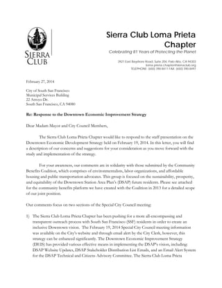 Sierra Club Loma Prieta
Chapter
Celebrating 81 Years of Protecting the Planet
3921 East Bayshore Road, Suite 204, Palo Alto, CA 94303
loma.prieta.chapter@sierraclub.org
TELEPHONE: (650) 390-8411 FAX: (650) 390-8497
February 27, 2014
City of South San Francisco
Municipal Services Building
22 Arroyo Dr.
South San Francisco, CA 94080
Re: Response to the Downtown Economic Improvement Strategy
Dear Madam Mayor and City Council Members,
The Sierra Club Loma Prieta Chapter would like to respond to the staff presentation on the
Downtown Economic Development Strategy held on February 19, 2014. In this letter, you will find
a description of our concerns and suggestions for your consideration as you move forward with the
study and implementation of the strategy.
For your awareness, our comments are in solidarity with those submitted by the Community
Benefits Coalition, which comprises of environmentalists, labor organizations, and affordable
housing and public transportation advocates. This group is focused on the sustainability, prosperity,
and equitability of the Downtown Station Area Plan’s (DSAP) future residents. Please see attached
for the community benefits platform we have created with the Coalition in 2013 for a detailed scope
of our joint position.
Our comments focus on two sections of the Special City Council meeting:
1) The Sierra Club Loma Prieta Chapter has been pushing for a more all-encompassing and
transparent outreach process with South San Francisco (SSF) residents in order to create an
inclusive Downtown vision. The February 19, 2014 Special City Council meeting information
was available on the City’s website and through email alert by the City Clerk, however, this
strategy can be enhanced significantly. The Downtown Economic Improvement Strategy
(DEIS) has provided various effective means in implementing the DSAP’s vision, including:
DSAP Website Updates, DSAP Stakeholder Distribution List Emails, and an Email Alert System
for the DSAP Technical and Citizens Advisory Committee. The Sierra Club Loma Prieta
 