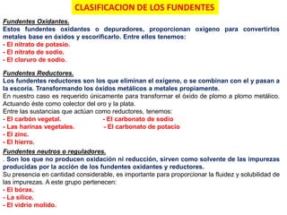 Fundentes Oxidantes.
Estos fundentes oxidantes o depuradores, proporcionan oxígeno para convertirlos
metales base en óxidos y escorificarlo. Entre ellos tenemos:
- El nitrato de potasio.
- El nitrato de sodio.
- El cloruro de sodio.
Fundentes Reductores.
Los fundentes reductores son los que eliminan el oxígeno, o se combinan con el y pasan a
la escoria. Transformando los óxidos metálicos a metales propiamente.
En nuestro caso es requerido únicamente para transformar el óxido de plomo a plomo metálico.
Actuando éste como colector del oro y la plata.
Entre las sustancias que actúan como reductores, tenemos:
- El carbón vegetal. - El carbonato de sodio
- Las harinas vegetales. - El carbonato de potacio
- El zinc.
- El hierro.
Fundentes neutros o reguladores.
. Son los que no producen oxidación ni reducción, sirven como solvente de las impurezas
producidas por la acción de los fundentes oxidantes y reductores.
Su presencia en cantidad considerable, es importante para proporcionar la fluidez y solubilidad de
las impurezas. A este grupo pertenecen:
- El bórax.
- La sílice.
- El vidrio molido.
CLASIFICACION DE LOS FUNDENTES
 