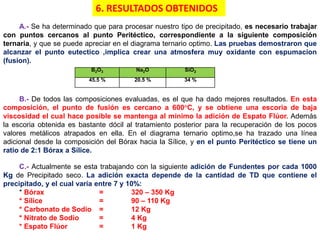 A.- Se ha determinado que para procesar nuestro tipo de precipitado, es necesario trabajar
con puntos cercanos al punto Peritéctico, correspondiente a la siguiente composición
ternaria, y que se puede apreciar en el diagrama ternario optimo. Las pruebas demostraron que
alcanzar el punto eutectico ,implica crear una atmosfera muy oxidante con espumacion
(fusion).
B2O3 Na2O SiO2
45.5 % 20.5 % 34 %
B.- De todos las composiciones evaluadas, es el que ha dado mejores resultados. En esta
composición, el punto de fusión es cercano a 600°C, y se obtiene una escoria de baja
viscosidad el cual hace posible se mantenga al mínimo la adición de Espato Flúor. Además
la escoria obtenida es bastante dócil al tratamiento posterior para la recuperación de los pocos
valores metálicos atrapados en ella. En el diagrama ternario optimo,se ha trazado una línea
adicional desde la composición del Bórax hacia la Sílice, y en el punto Peritéctico se tiene un
ratio de 2:1 Bórax a Sílice.
C.- Actualmente se esta trabajando con la siguiente adición de Fundentes por cada 1000
Kg de Precipitado seco. La adición exacta depende de la cantidad de TD que contiene el
precipitado, y el cual varía entre 7 y 10%:
* Bórax = 320 – 350 Kg
* Sílice = 90 – 110 Kg
* Carbonato de Sodio = 12 Kg
* Nitrato de Sodio = 4 Kg
* Espato Flúor = 1 Kg
6. RESULTADOS OBTENIDOS
 