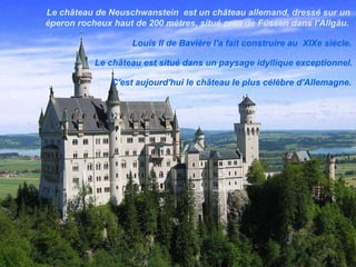 Le château de Neuschwanstein  est un château allemand, dressé sur un éperon rocheux haut de 200 mètres, situé près de Füssen dans l'Allgäu.  Louis II de Bavière l'a fait construire au  XIXe siècle .  Le château est situé dans un paysage idyllique exceptionnel. C'est aujourd'hui le château le plus célèbre d'Allemagne. 