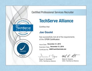 MarkB.Roberts
CEO,TechServeAlliance
SusanE.Donohoe
CPO,TechServeAlliance
TechServeAlliance
Certifiesthat
hassuccessfullymetalloftherequirements
ofthe
IssueDate:
ExpirationDate:
CertificateNo:CertificateNo:
CertifiedProfessionalServicesRecruiter
60897aad-93a4-4ddc-bd8c-c57bb2944ccb
December 31, 2018
Joe Goulet
December 31, 2015
CPSR Certification
 
