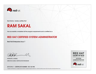 Red Hat,Inc. hereby certiﬁes that
RAM SAKAL
has successfully completed all the program requirements and is certiﬁed as a
RED HAT CERTIFIED SYSTEM ADMINISTRATOR
Red Hat Enterprise Linux 7
RANDOLPH. R. RUSSELL
DIRECTOR, GLOBAL CERTIFICATION PROGRAMS
2015-09-21 - CERTIFICATE NUMBER: 150-142-958
Copyright (c) 2010 Red Hat, Inc. All rights reserved. Red Hat is a registered trademark of Red Hat, Inc. Verify this certiﬁcate number at http://www.redhat.com/training/certiﬁcation/verify
 