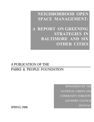 NEIGHBORHOOD OPEN
SPACE MANAGEMENT:
A REPORT ON GREENING
STRATEGIES IN
BALTIMORE AND SIX
OTHER CITIES
A PUBLICATION OF THE
PARKS & PEOPLE FOUNDATION
SPRING 2000
SPONSORED BY THE
NATIONAL URBAN AND
COMMUNITY FORESTRY
ADVISORY COUNCIL
(NUCFAC)
 