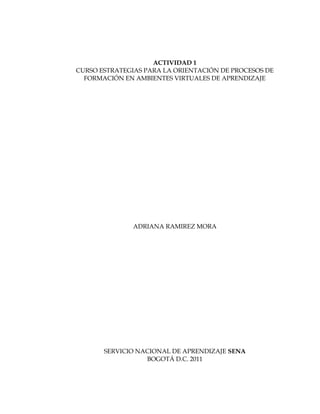 ACTIVIDAD 1
CURSO ESTRATEGIAS PARA LA ORIENTACIÓN DE PROCESOS DE
  FORMACIÓN EN AMBIENTES VIRTUALES DE APRENDIZAJE




               ADRIANA RAMIREZ MORA




       SERVICIO NACIONAL DE APRENDIZAJE SENA
                  BOGOTÁ D.C. 2011
 