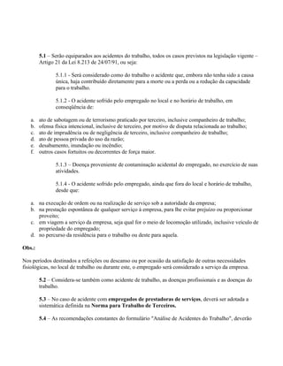 5.1 – Serão equiparados aos acidentes do trabalho, todos os casos previstos na legislação vigente –
        Artigo 21 da Lei 8.213 de 24/07/91, ou seja:

               5.1.1 - Será considerado como do trabalho o acidente que, embora não tenha sido a causa
               única, haja contribuído diretamente para a morte ou a perda ou a redução da capacidade
               para o trabalho.

               5.1.2 - O acidente sofrido pelo empregado no local e no horário de trabalho, em
               conseqüência de:

   a.   ato de sabotagem ou de terrorismo praticado por terceiro, inclusive companheiro de trabalho;
   b.   ofensa física intencional, inclusive de terceiro, por motivo de disputa relacionada ao trabalho;
   c.   ato de imprudência ou de negligência de terceiro, inclusive companheiro de trabalho;
   d.   ato de pessoa privada do uso da razão;
   e.   desabamento, inundação ou incêndio;
   f.   outros casos fortuitos ou decorrentes de força maior.

               5.1.3 – Doença proveniente de contaminação acidental do empregado, no exercício de suas
               atividades.

               5.1.4 - O acidente sofrido pelo empregado, ainda que fora do local e horário de trabalho,
               desde que:

   a. na execução de ordem ou na realização de serviço sob a autoridade da empresa;
   b. na prestação espontânea de qualquer serviço à empresa, para lhe evitar prejuízo ou proporcionar
      proveito;
   c. em viagem a serviço da empresa, seja qual for o meio de locomoção utilizado, inclusive veículo de
      propriedade do empregado;
   d. no percurso da residência para o trabalho ou deste para aquela.

Obs.:

Nos períodos destinados a refeições ou descanso ou por ocasião da satisfação de outras necessidades
fisiológicas, no local de trabalho ou durante este, o empregado será considerado a serviço da empresa.

        5.2 – Considera-se também como acidente de trabalho, as doenças profissionais e as doenças do
        trabalho.

        5.3 – No caso de acidente com empregados de prestadoras de serviços, deverá ser adotada a
        sistemática definida na Norma para Trabalho de Terceiros.

        5.4 – As recomendações constantes do formulário "Análise de Acidentes do Trabalho", deverão
 
