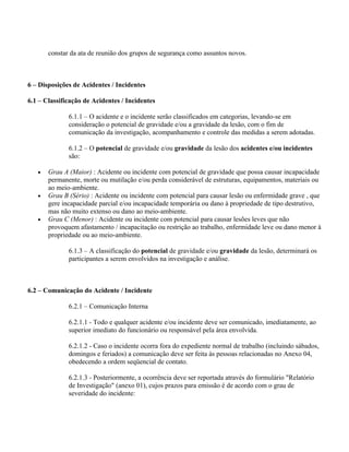 constar da ata de reunião dos grupos de segurança como assuntos novos.



6 – Disposições de Acidentes / Incidentes

6.1 – Classificação de Acidentes / Incidentes

              6.1.1 – O acidente e o incidente serão classificados em categorias, levando-se em
              consideração o potencial de gravidade e/ou a gravidade da lesão, com o fim de
              comunicação da investigação, acompanhamento e controle das medidas a serem adotadas.

              6.1.2 – O potencial de gravidade e/ou gravidade da lesão dos acidentes e/ou incidentes
              são:

   •   Grau A (Maior) : Acidente ou incidente com potencial de gravidade que possa causar incapacidade
       permanente, morte ou mutilação e/ou perda considerável de estruturas, equipamentos, materiais ou
       ao meio-ambiente.
   •   Grau B (Sério) : Acidente ou incidente com potencial para causar lesão ou enfermidade grave , que
       gere incapacidade parcial e/ou incapacidade temporária ou dano à propriedade de tipo destrutivo,
       mas não muito extenso ou dano ao meio-ambiente.
   •   Grau C (Menor) : Acidente ou incidente com potencial para causar lesões leves que não
       provoquem afastamento / incapacitação ou restrição ao trabalho, enfermidade leve ou dano menor à
       propriedade ou ao meio-ambiente.

              6.1.3 – A classificação do potencial de gravidade e/ou gravidade da lesão, determinará os
              participantes a serem envolvidos na investigação e análise.



6.2 – Comunicação do Acidente / Incidente

              6.2.1 – Comunicação Interna

              6.2.1.1 - Todo e qualquer acidente e/ou incidente deve ser comunicado, imediatamente, ao
              superior imediato do funcionário ou responsável pela área envolvida.

              6.2.1.2 - Caso o incidente ocorra fora do expediente normal de trabalho (incluindo sábados,
              domingos e feriados) a comunicação deve ser feita às pessoas relacionadas no Anexo 04,
              obedecendo a ordem seqüencial de contato.

              6.2.1.3 - Posteriormente, a ocorrência deve ser reportada através do formulário "Relatório
              de Investigação" (anexo 01), cujos prazos para emissão é de acordo com o grau de
              severidade do incidente:
 