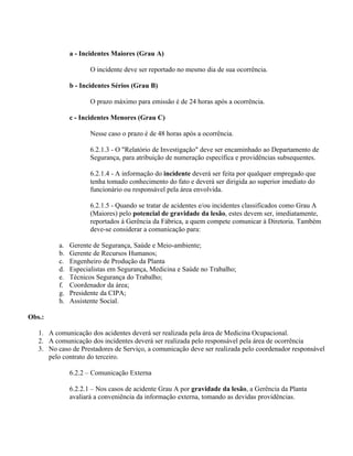 a - Incidentes Maiores (Grau A)

                      O incidente deve ser reportado no mesmo dia de sua ocorrência.

               b - Incidentes Sérios (Grau B)

                      O prazo máximo para emissão é de 24 horas após a ocorrência.

               c - Incidentes Menores (Grau C)

                      Nesse caso o prazo é de 48 horas após a ocorrência.

                      6.2.1.3 - O "Relatório de Investigação" deve ser encaminhado ao Departamento de
                      Segurança, para atribuição de numeração específica e providências subsequentes.

                      6.2.1.4 - A informação do incidente deverá ser feita por qualquer empregado que
                      tenha tomado conhecimento do fato e deverá ser dirigida ao superior imediato do
                      funcionário ou responsável pela área envolvida.

                      6.2.1.5 - Quando se tratar de acidentes e/ou incidentes classificados como Grau A
                      (Maiores) pelo potencial de gravidade da lesão, estes devem ser, imediatamente,
                      reportados à Gerência da Fábrica, a quem compete comunicar à Diretoria. Também
                      deve-se considerar a comunicação para:

          a.   Gerente de Segurança, Saúde e Meio-ambiente;
          b.   Gerente de Recursos Humanos;
          c.   Engenheiro de Produção da Planta
          d.   Especialistas em Segurança, Medicina e Saúde no Trabalho;
          e.   Técnicos Segurança do Trabalho;
          f.   Coordenador da área;
          g.   Presidente da CIPA;
          h.   Assistente Social.

Obs.:

   1. A comunicação dos acidentes deverá ser realizada pela área de Medicina Ocupacional.
   2. A comunicação dos incidentes deverá ser realizada pelo responsável pela área de ocorrência
   3. No caso de Prestadores de Serviço, a comunicação deve ser realizada pelo coordenador responsável
      pelo contrato do terceiro.

               6.2.2 – Comunicação Externa

               6.2.2.1 – Nos casos de acidente Grau A por gravidade da lesão, a Gerência da Planta
               avaliará a conveniência da informação externa, tomando as devidas providências.
 