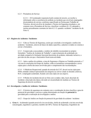 6.2.3 – Prestadores de Serviço

                     6.2.3.1 – O Coordenador responsável pelo contato do terceiro, ao receber a
                     informação sobre a ocorrência do acidente ou incidente que envolvam empregados
                     de prestadores de serviço, conforme especificado na Norma para Trabalho de
                     Terceiros, deverá envolver de imediato o Técnico de Segurança da planta e, em
                     conjunto com a Prestadora de Serviço, classificar o acidente (6.1.2), adotando o
                     mesmo procedimento constante do item 6.2.1.5, quando o acidente / incidente for de
                     Grau A.



6.3 – Registro de Acidentes / Incidentes

              6.3.1 – Cabe ao Técnico de Segurança, assim que concluída a investigação e análise dos
              acidentes / incidentes, através do banco de dados específico, cadastrar os dados no sistema e
              enviar o formulário.

              6.3.2 – Comprovada a necessidade, o médico do trabalho recomendará no próprio
              formulário "Análise de Acidente de Trabalho", o aproveitamento do acidentado em
              atividade compatível à limitação funcional decorrente do acidente, indicando inclusive, a
              previsão de dias em que o funcionário ficará nesta atividade.

              6.3.3 – Após a análise do acidente, a área de Segurança e Higiene no Trabalho preenche a 1ª
              via com as conclusões do Grupo de Análise, colhe as assinaturas correspondentes e envia
              cópias para a chefia das áreas envolvidas para o cumprimento das recomendações.

              6.3.4 – A Medicina Ocupacional, quando da emissão da CAT, deverá enviar cópia para
              INSS, entidade sindical representante da categoria (se estiver citado no dissídio coletivo),
              R.H. e empregado acidentado, ficando com uma cópia em seu arquivo.

              6.3.5 – O Relato do incidente deverá ser feito com os dados: data, local, descrição do
              incidente e descrição dos danos; devendo ser encaminhado de imediato ao Técnico de
              Segurança da área de ocorrência.

6.4 - Investigação e Análise de Acidentes / Incidentes

              6.4.1 – O técnico de segurança em conjunto com o coordenador da área classifica o grau do
              potencial de gravidade e convoca o grupo determinado em função do potencial de
              gravidade para a realização da investigação e análise.

              6.4.2 – Grupo de Análise em função do potencial de gravidade do acidente / incidente:

   a. Grau A : Acidentado (quando possível) e/ou envolvidos, chefia do acidentado e da área envolvida
      (encarregado, engenheiro e gerente), membro da CIPA, Técnico de Segurança, Engenheiro de
 
