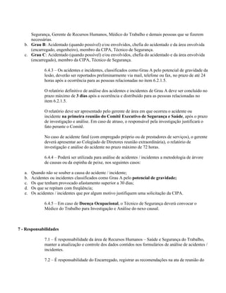 Segurança, Gerente de Recursos Humanos, Médico do Trabalho e demais pessoas que se fizerem
      necessárias.
   b. Grau B: Acidentado (quando possível) e/ou envolvidos, chefia do acidentado e da área envolvida
      (encarregado, engenheiro), membro da CIPA, Técnico de Segurança.
   c. Grau C: Acidentado (quando possível) e/ou envolvidos, chefia do acidentado e da área envolvida
      (encarregado), membro da CIPA, Técnico de Segurança.

               6.4.3 – Os acidentes e incidentes, classificados como Grau A pelo potencial de gravidade da
               lesão, deverão ser reportados preliminarmente via mail, telefone ou fax, no prazo de até 24
               horas após a ocorrência para as pessoas relacionadas no item 6.2.1.5.

               O relatório definitivo de análise dos acidentes e incidentes de Grau A deve ser concluído no
               prazo máximo de 3 dias após a ocorrência e distribuído para as pessoas relacionadas no
               item 6.2.1.5.

               O relatório deve ser apresentado pelo gerente de área em que ocorreu o acidente ou
               incidente na primeira reunião do Comitê Executivo de Segurança e Saúde, após o prazo
               de investigação e análise. Em caso de atraso, o responsável pela investigação justificará o
               fato perante o Comitê.

               No caso de acidente fatal (com empregado próprio ou de prestadores de serviços), o gerente
               deverá apresentar ao Colegiado de Diretores reunião extraordinária), o relatório de
               investigação e análise do acidente no prazo máximo de 72 horas.

               6.4.4 – Poderá ser utilizada para análise de acidentes / incidentes a metodologia de árvore
               de causas ou da espinha de peixe, nos seguintes casos:

   a.   Quando não se souber a causa do acidente / incidente;
   b.   Acidentes ou incidentes classificados como Grau A pelo potencial de gravidade;
   c.   Os que tenham provocado afastamento superior a 30 dias;
   d.   Os que se repitam com freqüência;
   e.   Os acidentes / incidentes que por algum motivo justifiquem uma solicitação da CIPA.

               6.4.5 – Em caso de Doença Ocupacional, o Técnico de Segurança deverá convocar o
               Médico do Trabalho para Investigação e Análise do nexo causal.



7 - Responsabilidades

               7.1 – É responsabilidade da área de Recursos Humanos – Saúde e Segurança do Trabalho,
               manter a atualização e controle dos dados contidos nos formulários de análise de acidentes /
               incidentes.

               7.2 – É responsabilidade do Encarregado, registrar as recomendações na ata de reunião do
 
